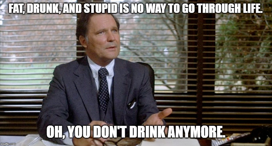 Animal House Dean Wormer | FAT, DRUNK, AND STUPID IS NO WAY TO GO THROUGH LIFE. OH, YOU DON'T DRINK ANYMORE. | image tagged in animal house dean wormer | made w/ Imgflip meme maker