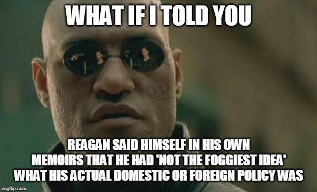 Matrix Morpheus Meme | WHAT IF I TOLD YOU REAGAN SAID HIMSELF IN HIS OWN MEMOIRS THAT HE HAD 'NOT THE FOGGIEST IDEA' WHAT HIS ACTUAL DOMESTIC OR FOREIGN POLICY WAS | image tagged in memes,matrix morpheus | made w/ Imgflip meme maker