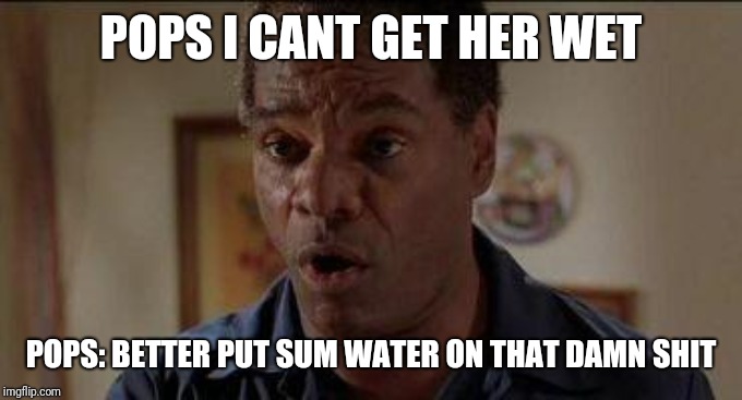 Craig's dad friday | POPS I CANT GET HER WET; POPS: BETTER PUT SUM WATER ON THAT DAMN SHIT | image tagged in craig's dad friday | made w/ Imgflip meme maker