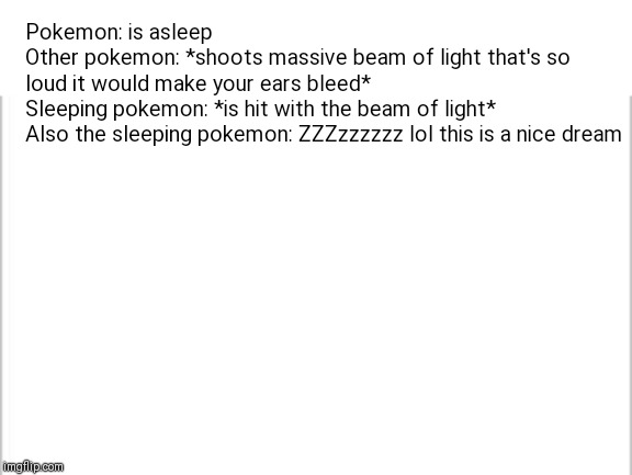 white background | Pokemon: is asleep

Other pokemon: *shoots massive beam of light that's so loud it would make your ears bleed*

Sleeping pokemon: *is hit with the beam of light*

Also the sleeping pokemon: ZZZzzzzzz lol this is a nice dream | image tagged in white background | made w/ Imgflip meme maker