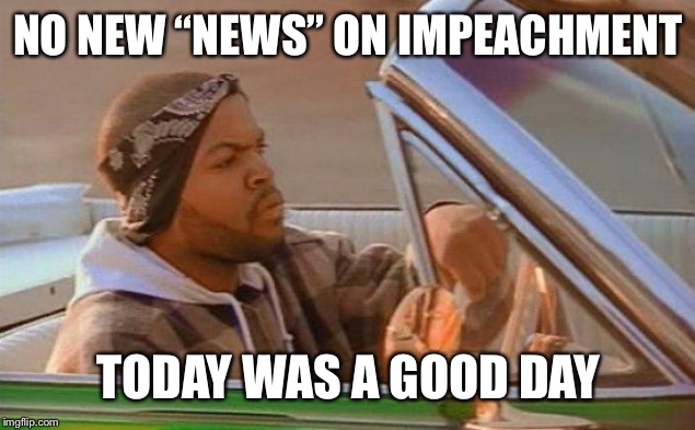 Today Was A Good Day | NO NEW “NEWS” ON IMPEACHMENT TODAY WAS A GOOD DAY | image tagged in today was a good day | made w/ Imgflip meme maker
