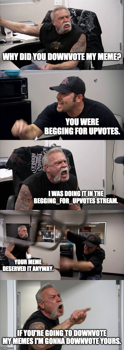 American Chopper Argument | WHY DID YOU DOWNVOTE MY MEME? YOU WERE BEGGING FOR UPVOTES. I WAS DOING IT IN THE BEGGING_FOR_UPVOTES STREAM. YOUR MEME DESERVED IT ANYWAY. IF YOU'RE GOING TO DOWNVOTE MY MEMES I'M GONNA DOWNVOTE YOURS. | image tagged in memes,american chopper argument | made w/ Imgflip meme maker