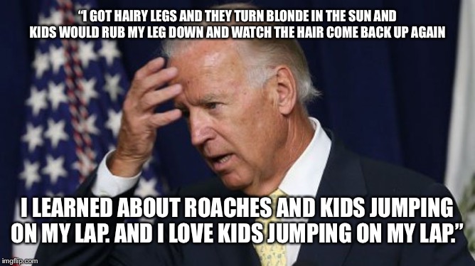 Creepy Joe gets even creepier | “I GOT HAIRY LEGS AND THEY TURN BLONDE IN THE SUN AND KIDS WOULD RUB MY LEG DOWN AND WATCH THE HAIR COME BACK UP AGAIN; I LEARNED ABOUT ROACHES AND KIDS JUMPING ON MY LAP. AND I LOVE KIDS JUMPING ON MY LAP.” | image tagged in joe biden worries,creepy joe biden,maga,trump 2020 | made w/ Imgflip meme maker