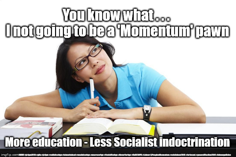 More Education - Less Socialist Indoctrination | You know what . . . 
I not going to be a 'Momentum' pawn; More education - Less Socialist indoctrination; #JC4PMNOW #jc4pm2019 #gtto #jc4pm #cultofcorbyn #labourisdead #weaintcorbyn #wearecorbyn #CostofCorbyn #NeverCorbyn #Unfit2bPM #Labour @PeoplesMomentum #votelabour2019 #toriesout #generalElection2019 #labourpolicies | image tagged in brexit election 2019,brexit boris corbyn farage swinson trump,jc4pmnow gtto jc4pm2019,cultofcorbyn,corbyn unfit2bpm,momentum stu | made w/ Imgflip meme maker
