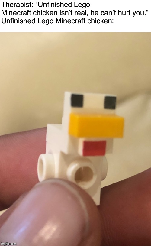 Made this monstrosity while building a lego set | Therapist: “Unfinished Lego Minecraft chicken isn’t real, he can’t hurt you.”
Unfinished Lego Minecraft chicken: | image tagged in minecraft,chicken,lego,memes,therapist | made w/ Imgflip meme maker