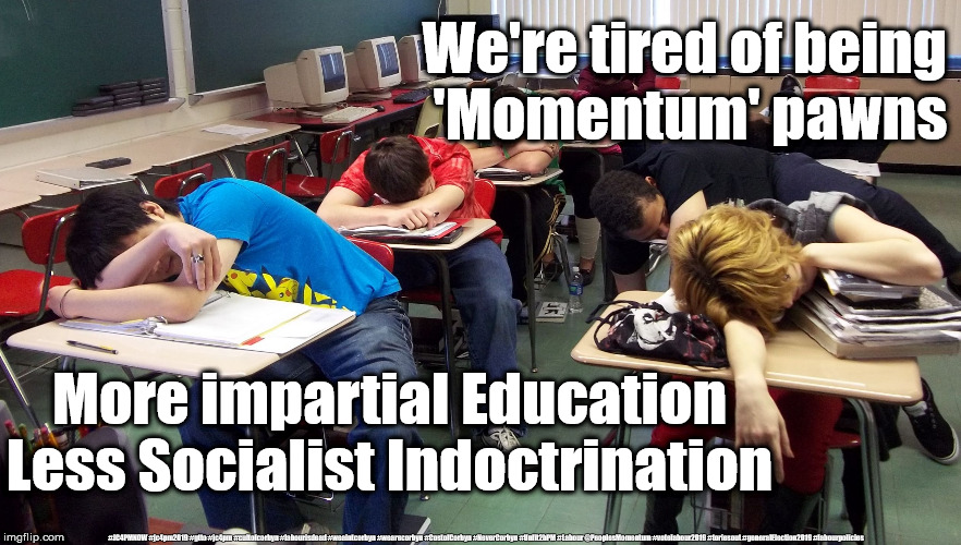 More education - Less Socialist Indoctrination | We're tired of being 
'Momentum' pawns; More impartial Education
Less Socialist Indoctrination; #JC4PMNOW #jc4pm2019 #gtto #jc4pm #cultofcorbyn #labourisdead #weaintcorbyn #wearecorbyn #CostofCorbyn #NeverCorbyn #Unfit2bPM #Labour @PeoplesMomentum #votelabour2019 #toriesout #generalElection2019 #labourpolicies | image tagged in brexit election 2019,brexit boris corbyn farage swinson trump,jc4pmnow gtto jc4pm2019,cultofcorbyn,corbyn unfit2bpm,momentum stu | made w/ Imgflip meme maker