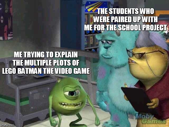 Mike wazowski trying to explain | THE STUDENTS WHO WERE PAIRED UP WITH ME FOR THE SCHOOL PROJECT; ME TRYING TO EXPLAIN THE MULTIPLE PLOTS OF LEGO BATMAN THE VIDEO GAME | image tagged in mike wazowski trying to explain | made w/ Imgflip meme maker