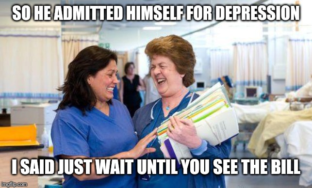 laughing nurse | SO HE ADMITTED HIMSELF FOR DEPRESSION; I SAID JUST WAIT UNTIL YOU SEE THE BILL | image tagged in laughing nurse | made w/ Imgflip meme maker