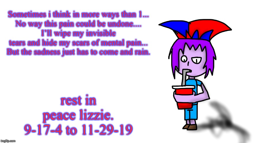 Sometimes i think in more ways than 1...
No way this pain could be undone....
I’ll wipe my invisible tears and hide my scars of mental pain...
But the sadness just has to come and rain. rest in peace lizzie.
9-17-4 to 11-29-19 | image tagged in the g drinking popstaran | made w/ Imgflip meme maker
