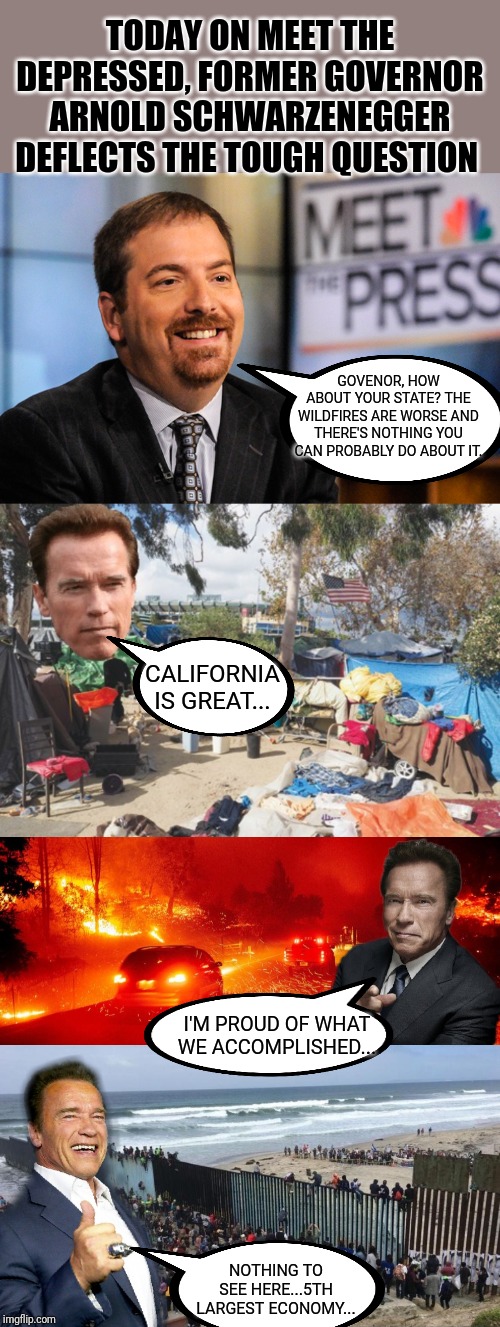 Today on Meet the Depressed, Arnold Schwarzenegger sidesteps a landmine | TODAY ON MEET THE DEPRESSED, FORMER GOVERNOR ARNOLD SCHWARZENEGGER DEFLECTS THE TOUGH QUESTION; GOVENOR, HOW ABOUT YOUR STATE? THE WILDFIRES ARE WORSE AND THERE'S NOTHING YOU CAN PROBABLY DO ABOUT IT. CALIFORNIA IS GREAT... I'M PROUD OF WHAT WE ACCOMPLISHED... NOTHING TO SEE HERE...5TH LARGEST ECONOMY... | image tagged in meet the press,msnbc,arnold schwarzenegger,california,climate change,government corruption | made w/ Imgflip meme maker