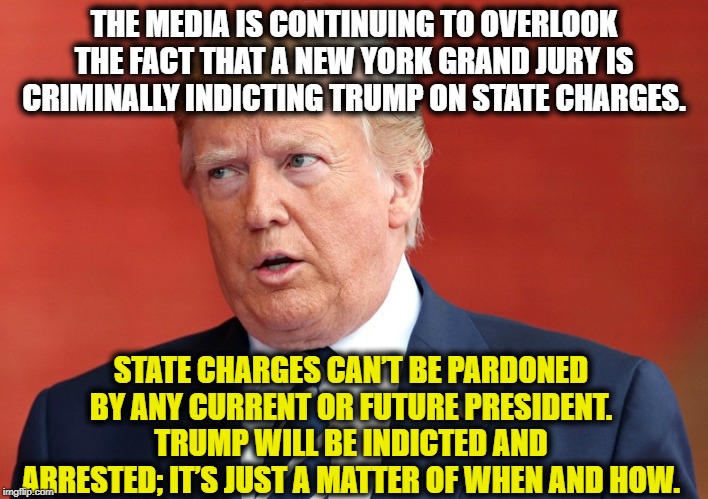Yes, Trump WILL be arrested and indicted. | THE MEDIA IS CONTINUING TO OVERLOOK THE FACT THAT A NEW YORK GRAND JURY IS CRIMINALLY INDICTING TRUMP ON STATE CHARGES. STATE CHARGES CAN’T BE PARDONED BY ANY CURRENT OR FUTURE PRESIDENT. TRUMP WILL BE INDICTED AND ARRESTED; IT’S JUST A MATTER OF WHEN AND HOW. | image tagged in donald trump,impeach trump,criminal,traitor,treason,media | made w/ Imgflip meme maker