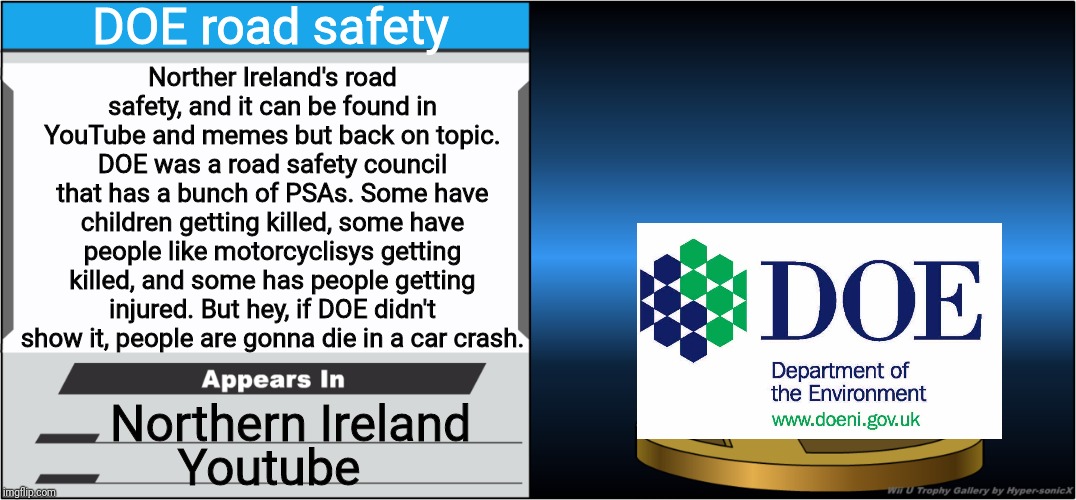 Smash Bros Trophy | DOE road safety; Norther Ireland's road safety, and it can be found in YouTube and memes but back on topic. DOE was a road safety council that has a bunch of PSAs. Some have children getting killed, some have people like motorcyclisys getting killed, and some has people getting injured. But hey, if DOE didn't show it, people are gonna die in a car crash. Northern Ireland; Youtube | image tagged in smash bros trophy,doe road safety,blank joins the battle,memes | made w/ Imgflip meme maker