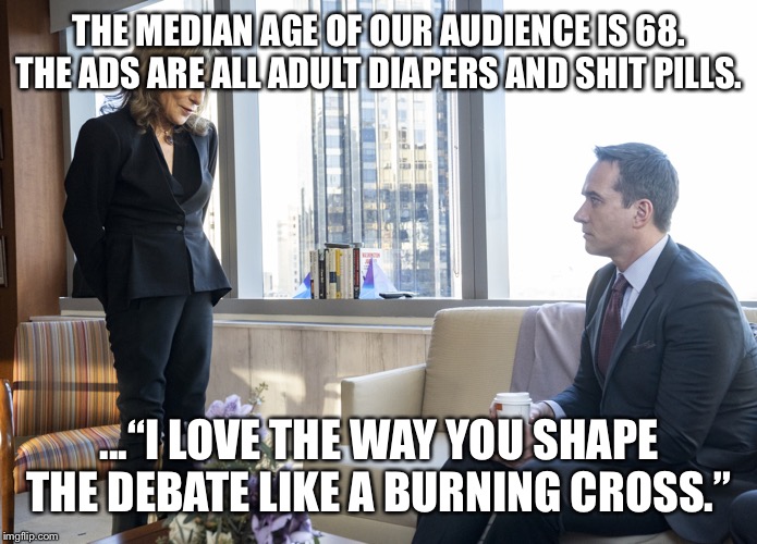 Tom cyd succession Fox news | THE MEDIAN AGE OF OUR AUDIENCE IS 68.
THE ADS ARE ALL ADULT DIAPERS AND SHIT PILLS. ...“I LOVE THE WAY YOU SHAPE THE DEBATE LIKE A BURNING CROSS.” | image tagged in tom cyd succession fox news | made w/ Imgflip meme maker