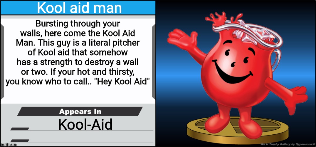 Kool aid man; Bursting through your walls, here come the Kool Aid Man. This guy is a literal pitcher of Kool aid that somehow has a strength to destroy a wall or two. If your hot and thirsty, you know who to call.. "Hey Kool Aid"; Kool-Aid | image tagged in kool aid man,smash bros,smash bros trophy,memes | made w/ Imgflip meme maker