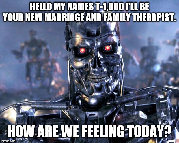 Terminator Robot T-800 | HELLO MY NAMES T-1,000 I'LL BE YOUR NEW MARRIAGE AND FAMILY THERAPIST. HOW ARE WE FEELING TODAY? | image tagged in terminator robot t-800 | made w/ Imgflip meme maker