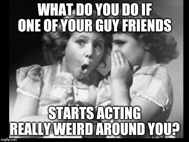 Friends sharing | WHAT DO YOU DO IF ONE OF YOUR GUY FRIENDS; STARTS ACTING REALLY WEIRD AROUND YOU? | image tagged in friends sharing | made w/ Imgflip meme maker