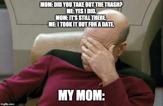 Captain Picard Facepalm Meme | MOM: DID YOU TAKE OUT THE TRASH?
ME: YES I DID.
MOM: IT'S STILL THERE. 
ME: I TOOK IT OUT FOR A DATE. MY MOM: | image tagged in memes,captain picard facepalm | made w/ Imgflip meme maker