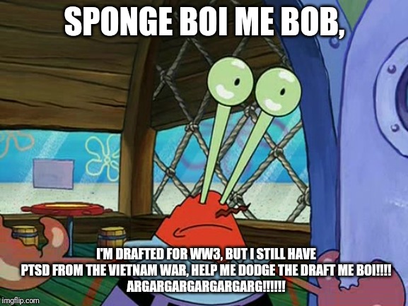 Mr. Krabs Is Still Traumatized From The Vietnam War (I feel sorry for him for once) | SPONGE BOI ME BOB, I'M DRAFTED FOR WW3, BUT I STILL HAVE PTSD FROM THE VIETNAM WAR, HELP ME DODGE THE DRAFT ME BOI!!!!
ARGARGARGARGARGARG!!!!!! | image tagged in mr krabs eyes | made w/ Imgflip meme maker