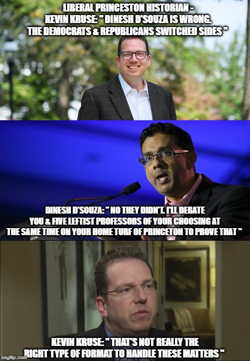 A paraphrased exchange between Dinesh D'Souza & liberal historian, Kevin Kruse. When Kruse is pressed, he back pedals. | LIBERAL PRINCESTON HISTORIAN - KEVIN KRUSE: " DINESH D'SOUZA IS WRONG. THE DEMOCRATS & REPUBLICANS SWITCHED SIDES "; DINESH D'SOUZA: " NO THEY DIDN'T. I'LL DEBATE YOU & FIVE LEFTIST PROFESSORS OF YOUR CHOOSING AT THE SAME TIME ON YOUR HOME TURF OF PRINCETON TO PROVE THAT "; KEVIN KRUSE: " THAT'S NOT REALLY THE RIGHT TYPE OF FORMAT TO HANDLE THESE MATTERS " | image tagged in the party switch,nixon's southern strategy,dixiecrat,democrat,reublican,politics | made w/ Imgflip meme maker