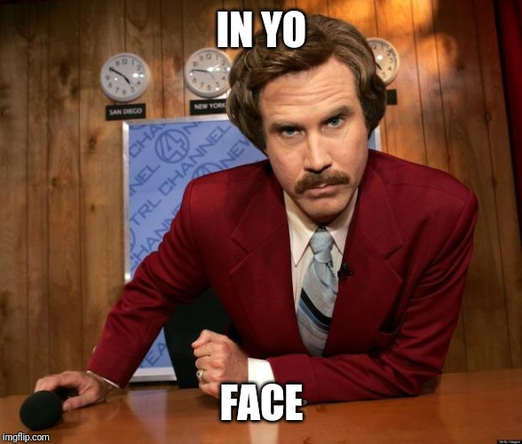 Ron Burgundy in yo face | IN YO; FACE | image tagged in ron burgundy in yo face | made w/ Imgflip meme maker