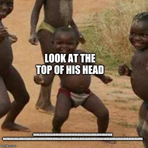Third World Success Kid | LOOK AT THE TOP OF HIS HEAD; HAHAHAAHHAHAABHHAHHAHAHHAHHAHAHAHAHAAHHAHAHAHAHHAH
HAHHAHAHAAAHHAHAHAHAHHHHHHHHHHHHHHAAHHAHAHAHHAHAHAHAHAHAHHAHAHAHAHAHAHHAHAHAHAHAHHAHAHHA | image tagged in memes,third world success kid | made w/ Imgflip meme maker