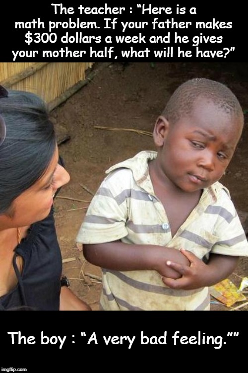 Third World Skeptical Kid Meme | The teacher : “Here is a math problem. If your father makes $300 dollars a week and he gives your mother half, what will he have?”; The boy : “A very bad feeling.”” | image tagged in memes,third world skeptical kid | made w/ Imgflip meme maker