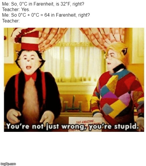 You're not just wrong your stupid | Me: So, 0°C in Farenheit, is 32°F, right?
Teacher: Yes.
Me: So 0°C + 0°C = 64 in Farenheit, right?
Teacher: | image tagged in you're not just wrong your stupid | made w/ Imgflip meme maker