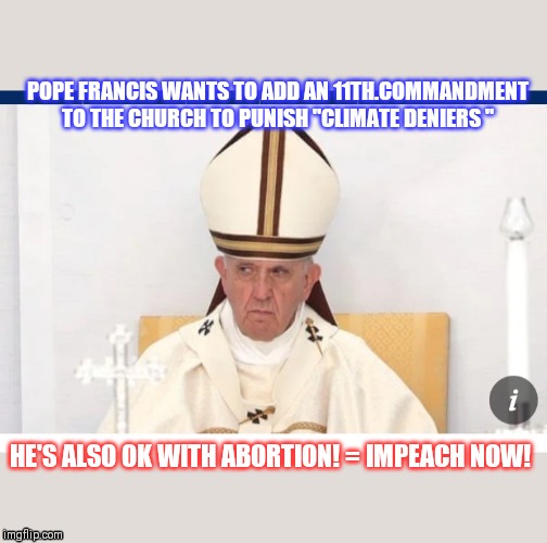 Climate change not a Religion? | POPE FRANCIS WANTS TO ADD AN 11TH.COMMANDMENT TO THE CHURCH TO PUNISH "CLIMATE DENIERS "; HE'S ALSO OK WITH ABORTION! = IMPEACH NOW! | image tagged in pope francis | made w/ Imgflip meme maker