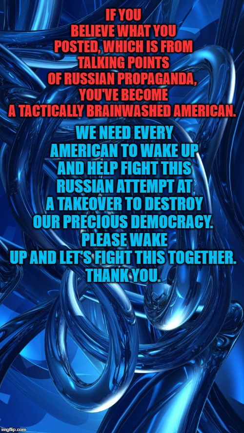 Please Wake Up and let's fight this together. | WE NEED EVERY AMERICAN TO WAKE UP AND HELP FIGHT THIS RUSSIAN ATTEMPT AT A TAKEOVER TO DESTROY OUR PRECIOUS DEMOCRACY. 
PLEASE WAKE UP AND LET'S FIGHT THIS TOGETHER. 
THANK YOU. IF YOU BELIEVE WHAT YOU POSTED, WHICH IS FROM TALKING POINTS OF RUSSIAN PROPAGANDA, 
YOU'VE BECOME A TACTICALLY BRAINWASHED AMERICAN. | image tagged in americans,putin,trump,propaganda | made w/ Imgflip meme maker