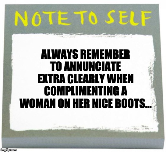 Note to Self | ALWAYS REMEMBER TO ANNUNCIATE EXTRA CLEARLY WHEN COMPLIMENTING A WOMAN ON HER NICE BOOTS... | image tagged in note to self | made w/ Imgflip meme maker