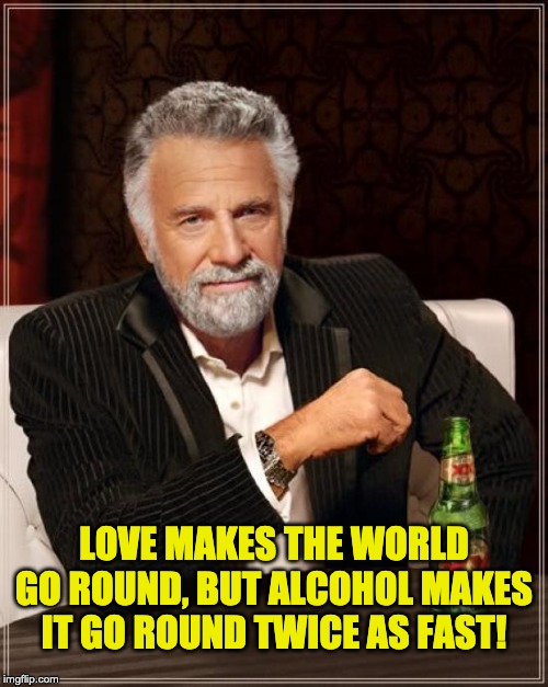 The Most Interesting Man In The World | LOVE MAKES THE WORLD GO ROUND, BUT ALCOHOL MAKES IT GO ROUND TWICE AS FAST! | image tagged in memes,the most interesting man in the world | made w/ Imgflip meme maker