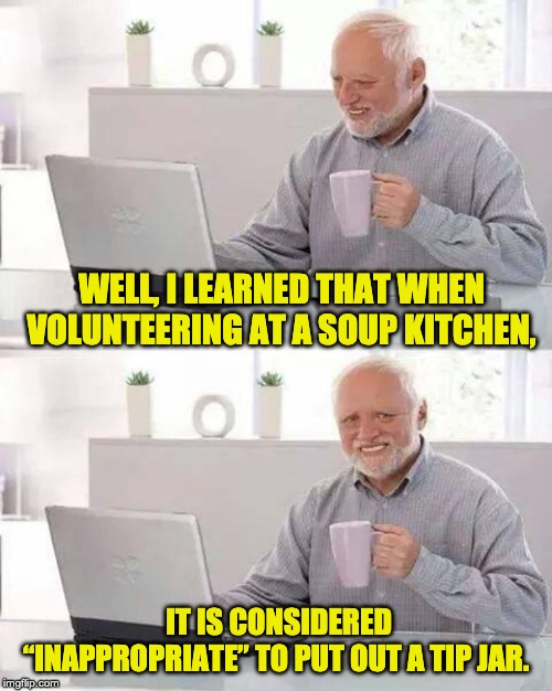 Hide the Pain Harold | WELL, I LEARNED THAT WHEN VOLUNTEERING AT A SOUP KITCHEN, IT IS CONSIDERED “INAPPROPRIATE” TO PUT OUT A TIP JAR. | image tagged in memes,hide the pain harold | made w/ Imgflip meme maker