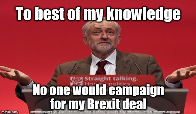 Corbyn's Brexit deal | To best of my knowledge; No one would campaign for my Brexit deal | image tagged in brexit election 2019,brexit boris corbyn farage swinson trump,jc4pmnow gtto jc4pm2019,cultofcorbyn,corbyn unfit2bpm,momentum stu | made w/ Imgflip meme maker