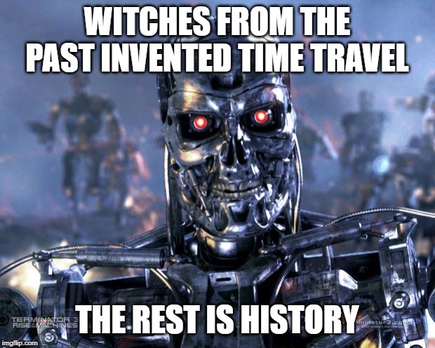 Terminator Robot T-800 | WITCHES FROM THE PAST INVENTED TIME TRAVEL; THE REST IS HISTORY | image tagged in terminator robot t-800,witches,time travel,skynet,terminator | made w/ Imgflip meme maker