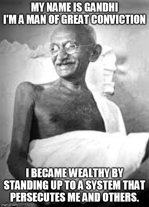 Ghandi | MY NAME IS GANDHI
I'M A MAN OF GREAT CONVICTION; I BECAME WEALTHY BY STANDING UP TO A SYSTEM THAT  PERSECUTES ME AND OTHERS. | image tagged in ghandi | made w/ Imgflip meme maker