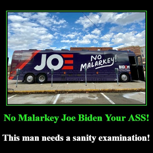 No Malarkey Joe Biden Your ASS! | No Malarkey Joe Biden Your ASS! | This man needs a sanity examination! | image tagged in demotivationals,not funny,creepy joe biden,insane joe biden,joe bident dementia,creepy uncle joe alzheimers | made w/ Imgflip demotivational maker