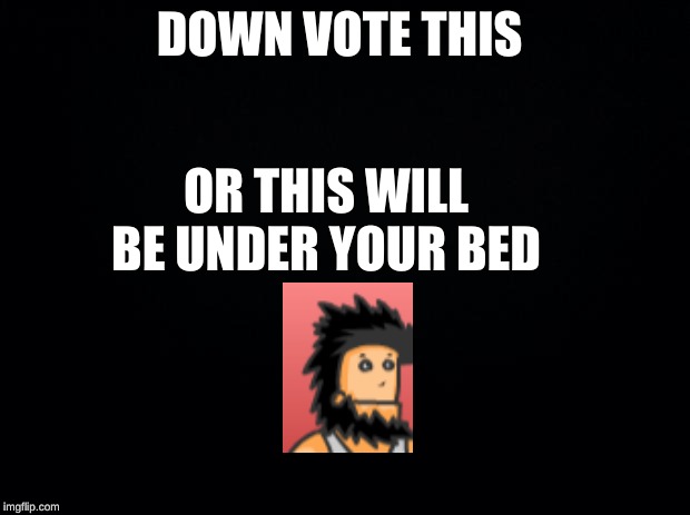 Black background | DOWN VOTE THIS; OR THIS WILL BE UNDER YOUR BED | image tagged in black background | made w/ Imgflip meme maker