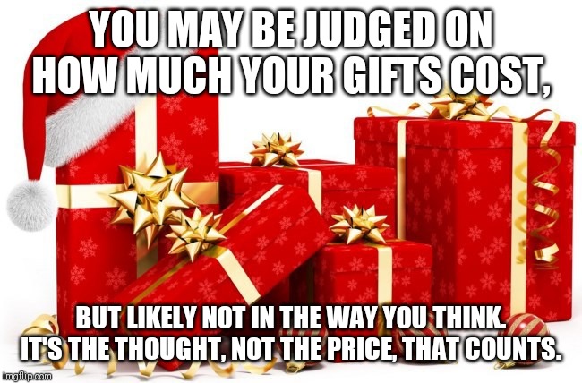 Christmas gifts | YOU MAY BE JUDGED ON HOW MUCH YOUR GIFTS COST, BUT LIKELY NOT IN THE WAY YOU THINK.
IT'S THE THOUGHT, NOT THE PRICE, THAT COUNTS. | image tagged in christmas gifts | made w/ Imgflip meme maker