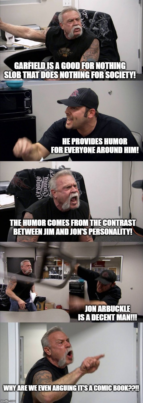 American Chopper Argument | GARFIELD IS A GOOD FOR NOTHING SLOB THAT DOES NOTHING FOR SOCIETY! HE PROVIDES HUMOR FOR EVERYONE AROUND HIM! THE HUMOR COMES FROM THE CONTRAST BETWEEN JIM AND JON'S PERSONALITY! JON ARBUCKLE IS A DECENT MAN!!! WHY ARE WE EVEN ARGUING IT'S A COMIC BOOK??!! | image tagged in memes,american chopper argument | made w/ Imgflip meme maker