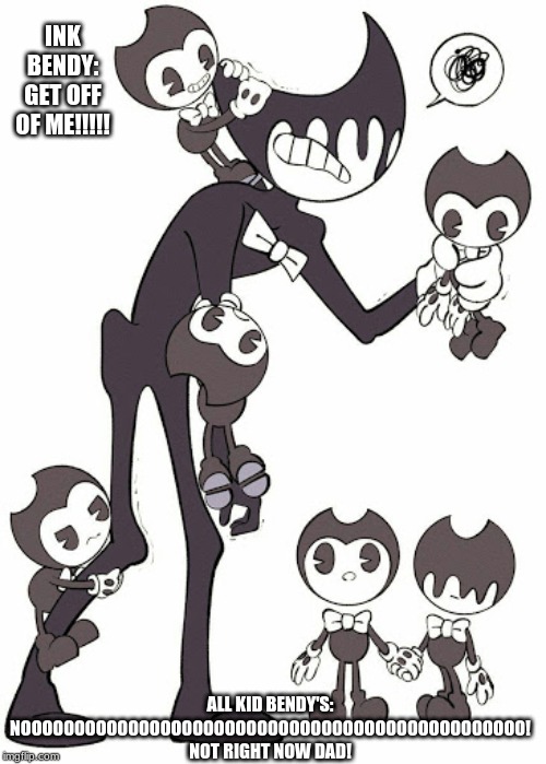 bendy kids | INK BENDY: GET OFF OF ME!!!!! ALL KID BENDY'S: NOOOOOOOOOOOOOOOOOOOOOOOOOOOOOOOOOOOOOOOOOOOOOOO! NOT RIGHT NOW DAD! | image tagged in bendy kids | made w/ Imgflip meme maker