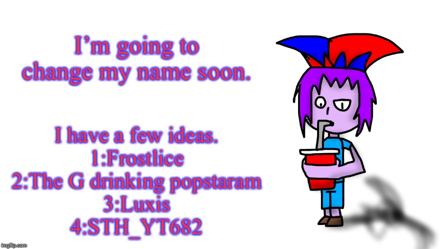 Any suggestions? | I’m going to change my name soon. I have a few ideas.
1:Frostlice
2:The G drinking popstaram
3:Luxis
4:STH_YT682 | image tagged in the g drinking popstaran | made w/ Imgflip meme maker