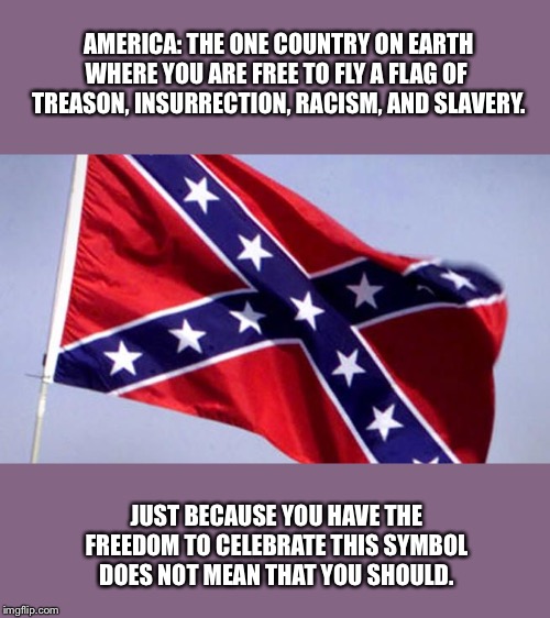 Cherish your freedoms. Exercise them responsibly. | AMERICA: THE ONE COUNTRY ON EARTH WHERE YOU ARE FREE TO FLY A FLAG OF 
TREASON, INSURRECTION, RACISM, AND SLAVERY. JUST BECAUSE YOU HAVE THE FREEDOM TO CELEBRATE THIS SYMBOL DOES NOT MEAN THAT YOU SHOULD. | image tagged in confederate flag,civil war,slavery,racism,treason,free speech | made w/ Imgflip meme maker