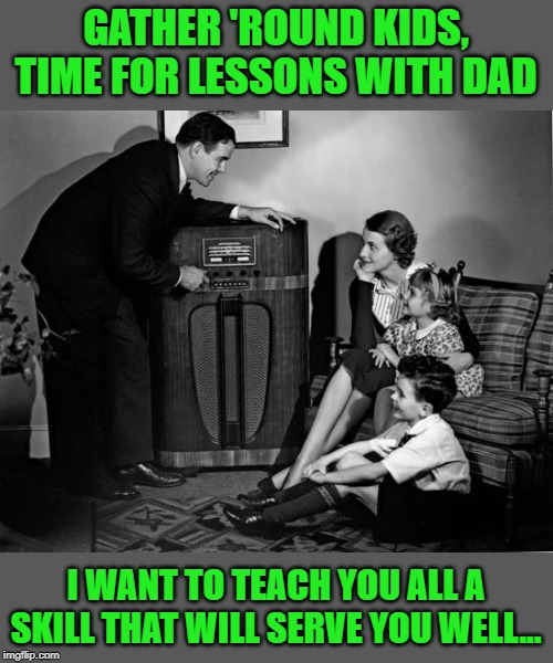 As the family patriarch, I have some advice for the family...read my first comment and take notes... | GATHER 'ROUND KIDS, TIME FOR LESSONS WITH DAD; I WANT TO TEACH YOU ALL A SKILL THAT WILL SERVE YOU WELL... | image tagged in life lessons,family,advice,wisdom | made w/ Imgflip meme maker