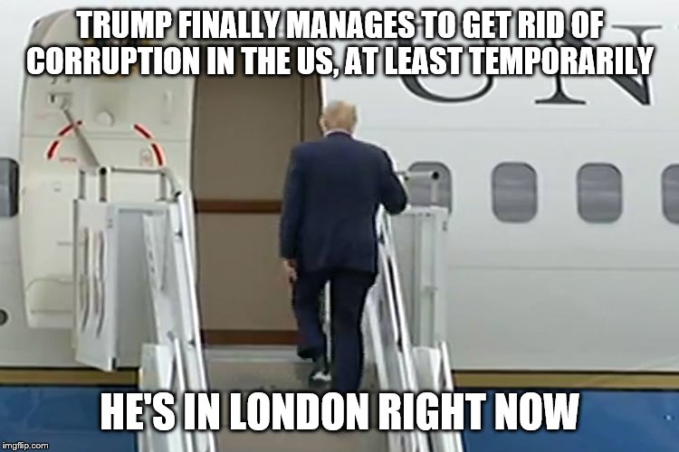 Trump AF1 | TRUMP FINALLY MANAGES TO GET RID OF CORRUPTION IN THE US, AT LEAST TEMPORARILY; HE'S IN LONDON RIGHT NOW | image tagged in trump af1 | made w/ Imgflip meme maker