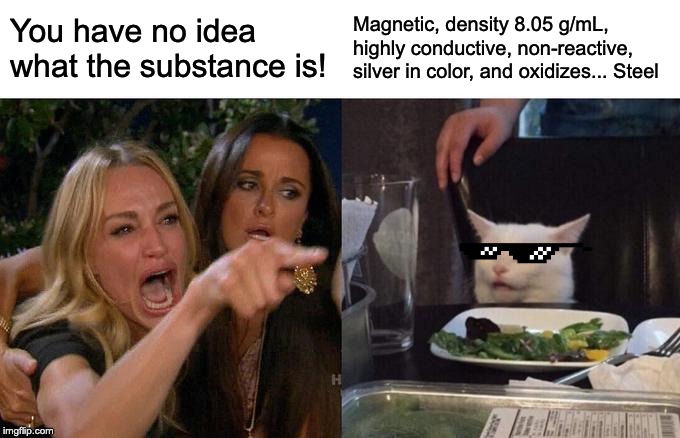 Woman Yelling At Cat | You have no idea what the substance is! Magnetic, density 8.05 g/mL, highly conductive, non-reactive, silver in color, and oxidizes... Steel | image tagged in memes,woman yelling at cat | made w/ Imgflip meme maker