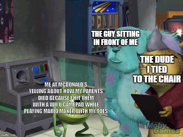 Mike wazowski trying to explain | THE GUY SITTING IN FRONT OF ME; THE DUDE I TIED TO THE CHAIR; ME AT MCDONALD'S YELLING ABOUT HOW MY PARENTS DIED BECAUSE I HIT THEM WITH A WII U GAMEPAD WHILE PLAYING MARIO MAKER WITH MY TOES | image tagged in mike wazowski trying to explain | made w/ Imgflip meme maker