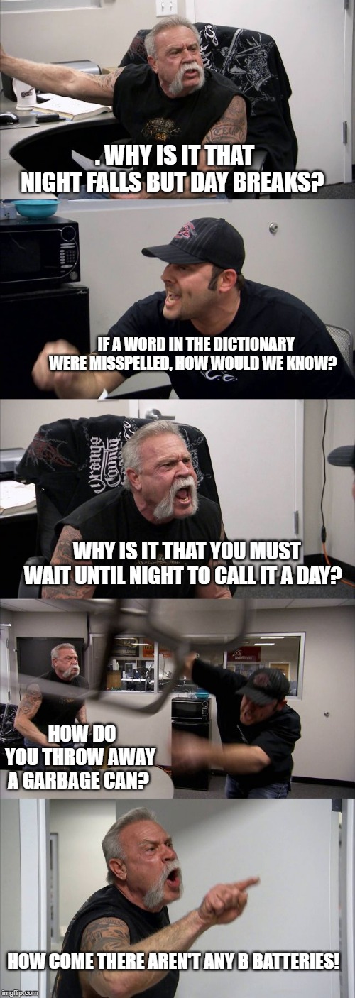 why? | . WHY IS IT THAT NIGHT FALLS BUT DAY BREAKS? IF A WORD IN THE DICTIONARY WERE MISSPELLED, HOW WOULD WE KNOW? WHY IS IT THAT YOU MUST WAIT UNTIL NIGHT TO CALL IT A DAY? HOW DO YOU THROW AWAY A GARBAGE CAN? HOW COME THERE AREN'T ANY B BATTERIES! | image tagged in memes,american chopper argument | made w/ Imgflip meme maker