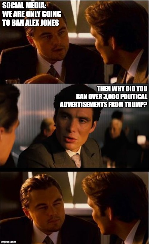 DiCaprio - Inception | SOCIAL MEDIA: WE ARE ONLY GOING TO BAN ALEX JONES; THEN WHY DID YOU BAN OVER 3,000 POLITICAL ADVERTISEMENTS FROM TRUMP? | image tagged in dicaprio - inception | made w/ Imgflip meme maker