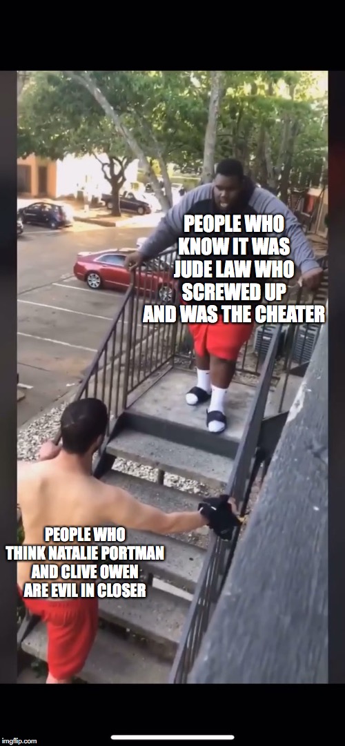 closer truth | PEOPLE WHO KNOW IT WAS JUDE LAW WHO SCREWED UP AND WAS THE CHEATER; PEOPLE WHO THINK NATALIE PORTMAN AND CLIVE OWEN ARE EVIL IN CLOSER | image tagged in closer | made w/ Imgflip meme maker