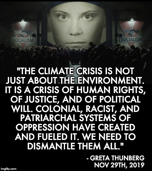 It was never about the climate! | "THE CLIMATE CRISIS IS NOT
JUST ABOUT THE ENVIRONMENT.
IT IS A CRISIS OF HUMAN RIGHTS,
OF JUSTICE, AND OF POLITICAL
WILL. COLONIAL, RACIST, AND
PATRIARCHAL SYSTEMS OF
OPPRESSION HAVE CREATED
AND FUELED IT. WE NEED TO
DISMANTLE THEM ALL."; - GRETA THUNBERG
NOV 29TH, 2019 | image tagged in greta thunberg,climate change,klimakunt | made w/ Imgflip meme maker